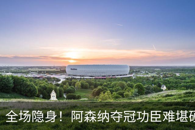 全场隐身！阿森纳夺冠功臣难堪硬仗！阿尔特塔该彻底弃用