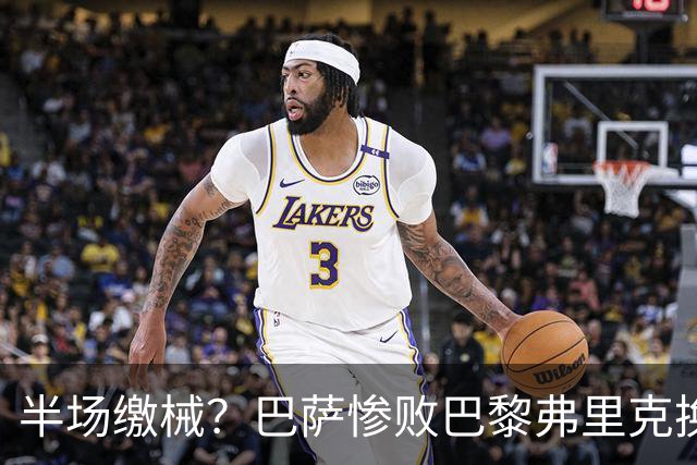 半场缴械？巴萨惨败巴黎弗里克换人遭质疑 国家德比赢球更重要