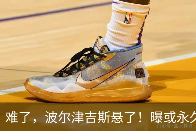 难了，波尔津吉斯悬了！曝或永久退出NBA......