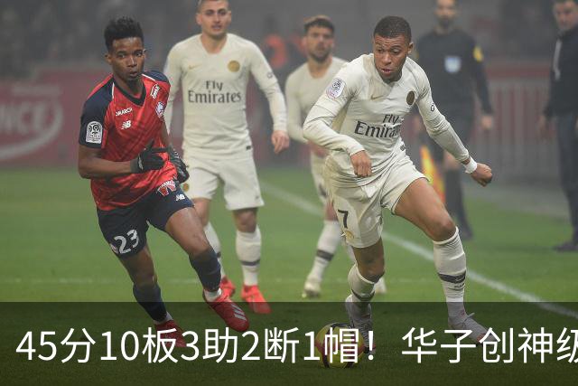 45分10板3助2断1帽！华子创神级纪录，三球能助他冲击得分王